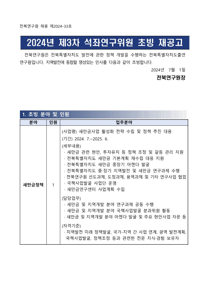 전북연구원 채용 제2024-33호 / 2024년 제3차 석좌연구위원 초빙 재공고 / 전북연구원은 전북특별자치도 발전에 관한 정책 개발을 수행하는 전북특별자치도출연 연구원입니다. 지역발전에 동참할 명성있는 인사를 다음과 같이 초빙합니다. / 2024년 7월 1일 전북연구원장 / 1. 초빙 분야 및 인원 / 분야,인원,업무분야 목록 / 새만금정책 ,1,(사업명) 새만금사업 활성화 전략 수립 및 정책 추진 대응 (기간) 2024. 7.~2025.6. (세부내용) ·새만금 관련 현안, 투자유치 등 정책 조정 및 갈등 관리 지원 •전북특별자치도 새만금 기본계획 재수립 대응 지원 •전북특별자치도 새만금 중장기 아젠다 발굴 · 전북특별자치도 중·장기 지역발전 및 새만금 연구과제 수행 •전북연구원 선도과제, 도정과제, 용역과제 및 기타 연구사업 협업 국책사업발굴 사업단 운영 ・새만금연구센터 사업계획 수립 (담당업무) ・새만금 및 지역개발 분야 연구과제 공동 수행 ·새만금 및 지역개발 분야 국책사업발굴 분과위원 활동 ·새만금 및 지역개발 분야 아젠다 발굴 및 주요 현안사업 자문 등 (자격기준) •지역발전 미래 정책발굴, 국가-지역 간 사업 연계, 광역 발전계획, 국책사업발굴, 정책조정 등과 관련한 전문 지식·경험 보유자