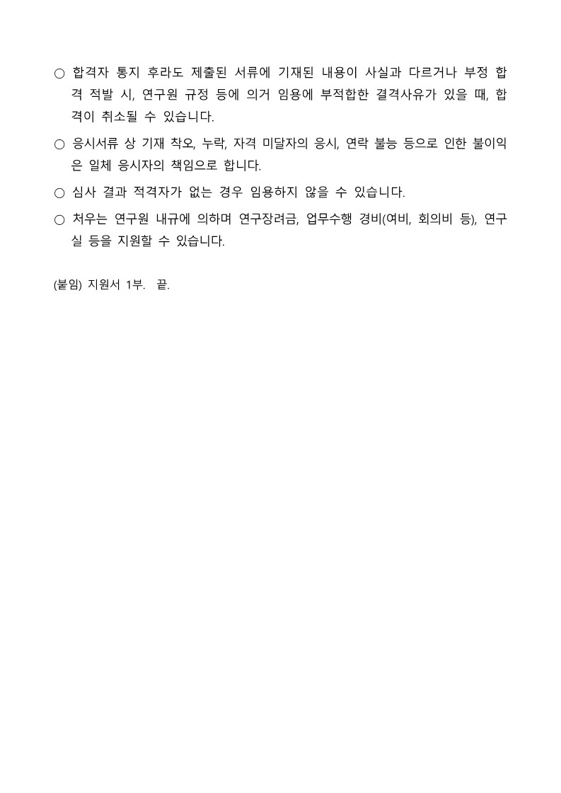 ○합격자 통지 후라도 제출된 서류에 기재된 내용이 사실과 다르거나 부정 합 격 적발 시, 연구원 규정 등에 의거 임용에 부적합한 결격사유가 있을 때, 합 격이 취소될 수 있습니다. / ○ 응시서류상 기재 착오, 누락, 자격 미달자의 응시, 연락 불능 등으로 인한 불이익 은 일체 응시자의 책임으로 합니다. / ○ 심사 결과 적격자가 없는 경우 임용하지 않을 수 있습니다. / ○ 처우는 연구원 내규에 의하며 연구장려금, 업무수행 경비(여비, 회의비 등), 연구 / 실 등을 지원할 수 있습니다. / (붙임) 지원서 1부. 끝.