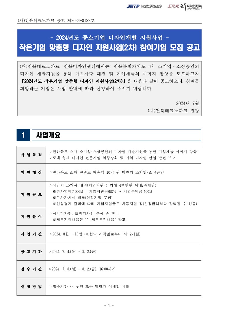 (재)전북테크노파크 공고 제2024-0182호 / 2024년도 중소기업 디자인개발 지원사업 작은기업 맞춤형 디자인 지원사업[2차] 참여기업 모집 공고 / (재)전북테크노파크 전북디자인센터에서는 전북특별자치도 내 소기업·소상공인의 디자인 개발지원을 통해 애로사항 해결 및 기업제품의 이미지 향상을 도모하고자 「2024년도 작은기업 맞춤형 디자인 지원사업(2차)」을 다음과 같이 공고하오니, 참여를 희망하는 기업은 사업 안내에 따라 신청하여 주시기 바랍니다. / 2024년 7월 (재)전북테크노파크 원장 / 사업개요 / 사업목적 ·전라북도 소재 소기업·소상공인의 디자인 개발지원을 통한 기업제품 이미지 향상 ᄋ도내 영세 디자인 전문기업 역량강화 및 지역 디자인 산업 발전 도모 / 지원대상 ᄋ 전라북도 소재 전년도 매출액 10억 원 미만의 소기업·소상공인 / 지원규모 ᄋ 상반기 15개사 내외(기업지원금 최대 4백만원 이내/과제당) 총사업비(100%) = 기업지원금(90%) + 기업부담금 (10%) ※부가가치세 별도(신청기업 부담) ※선정평가 결과에 따라 기업지원금은 차등지원 됨(신청금액보다 감액될 수 있음) /  지원분야 ○시각디자인, 포장디자인 분야 중 택 1 ※세부지원내용은 “2. 세부추진내용