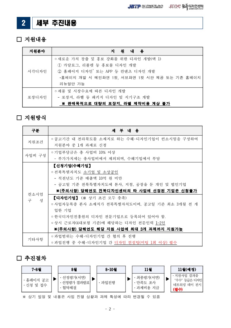 2 세부 추진내용 / □ 지원내용 / 지원분야, 지원내용 목록 / 시각디자인, ○새로운 가치 창출 및 홍보 강화를 위한 디자인 개발(택 1) 1 카달로그, 리플렛 등 홍보물 디자인 개발 2홈페이지 디자인 또는 APP 등 컨텐츠 디자인 개발-*홈페이지 개발 시 메인화면 1컷, 서브화면 1컷 시안 제공 또는 기존 홈페이지 리뉴얼만 가능 / 포장디자인 ᄋ 제품 및 시장수요에 따른 디자인 개발 -포장지, 라벨 등 패키지 디자인 및 지기구조 개발 ※ 판매목적으로 대량의 포장지, 라벨 제작비용 계상 불가 / □ 지원방식 / 구분, 세부내용 목록 / 지원조건 •공고기간 내 전라북도를 소재지로 하는 수혜. 디자인기업이 컨소시엄을 구성하여 지원분야 중 1개 과제로 신청 / 사업비 구성 •기업부담금은 총 사업비 10% 이상 - 부가가치세는 총사업비에서 제외되며, 수혜기업에서 부담 / 컨소시엄구성 【신청기업(수혜기업]  ᄋ전북특별자치도 소기업 및 소상공인 ・직전년도 기준 매출액 10억 원 미만 ・공고일 기준 전북특별자치도에 본사, 지점, 공장을 둔 개인 및 법인기업 (주의사항) 당해연도 전북디자인센터의 타 사업에 선정된 기업은 신청불가 / 기타사항 ᄋ 과업범위는 수혜 · 디자인기업 간 협의 후 진행 ᄋ 과업진행 중 수혜·디자인기업 간 디자인 컨설팅(미팅 1회 이상) 필수 / [디자인기업] (※ 상기 조건 모두 충족) ᄋ사업자등록증 본사 소재지가 전북특별자치도이며, 공고일 기준 최소 3개월 전 개 업한 기업 ᄋ한국디자인진흥원의 디자인 전문기업으로 등록되어 있어야 함. ○ 상시 근로자(4대보험 기준)에 해당하는 디자인 전문인력 1~2인 ※(주의사항) 당해연도 해당 지원 사업에 최대 3개 과제까지 지원가능 / □ 추진절차 / 7~8월 ・홈페이지 공고 ・신청 및 접수 / 8월 ・선정평가(서면) 선정평가 결과발표 협약체결 / 8-10월 ・과업진행 / 11월 최종평가(서면) 만족도 조사 ・과제비용 지급 / 11월(예정) 지원사업 결과물 '우수' 등급은 디자인 네트워킹 데이 전시(필수) / ※상기 일정 및 내용은 사업 진행 상황과 과제 특성에 따라 변경될 수 있음