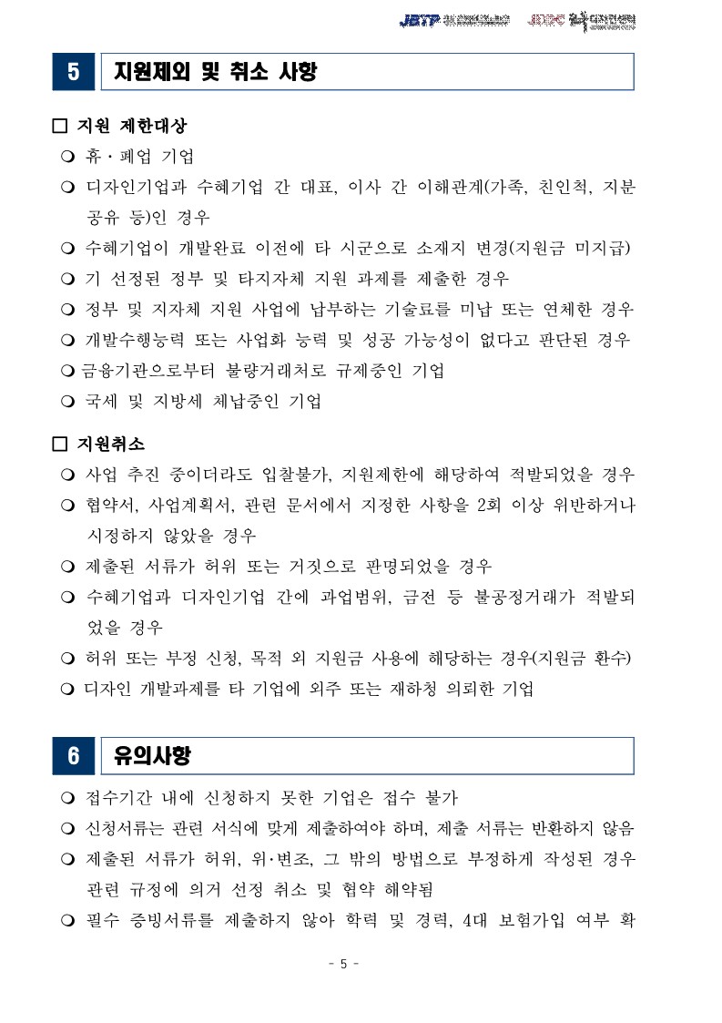 5 지원제외 및 취소 사항 / □ 지원 제한대상 / ○ 휴·폐업 기업 / ○ 디자인기업과 수혜기업 간 대표, 이사 간 이해관계가족, 친인척, 지분 공유 등)인 경우 / ᄋ 수혜기업이 개발완료 이전에 타 시군으로 소재지 변경(지원금 미지급) ○기 선정된 정부 및 타지자체 지원 과제를 제출한 경우 / ○ 정부 및 지자체 지원 사업에 납부하는 기술료를 미납 또는 연체한 경우 /  ○ 개발수행능력 또는 사업화 능력 및 성공 가능성이 없다고 판단된 경우 /  ○금융기관으로부터 불량거래처로 규제중인 기업 / ᄋ 국세 및 지방세 체납중인 기업 / □ 지원취소 / ○ 사업 추진 중이더라도 입찰불가, 지원제한에 해당하여 적발되었을 경우 /  ○ 협약서, 사업계획서, 관련 문서에서 지정한 사항을 2회 이상 위반하거나 시정하지 않았을 경우 / ○ 제출된 서류가 허위 또는 거짓으로 판명되었을 경우 / ᄋ 수혜기업과 디자인기업 간에 과업범위, 금전 등 불공정거래가 적발되었을 경우 / ᄋ 허위 또는 부정 신청, 목적 외 지원금 사용에 해당하는 경우(지원금 환수) /  ○ 디자인 개발과제를 타 기업에 외주 또는 재하청 의뢰한 기업 / 6유의사항 / ○ 접수기간 내에 신청하지 못한 기업은 접수 불가 / ᄋ 신청서류는 관련 서식에 맞게 제출하여야 하며, 제출 서류는 반환하지 않음 /  ○ 제출된 서류가 허위, 위·변조, 그 밖의 방법으로 부정하게 작성된 경우 관련 규정에 의거 선정 취소 및 협약 해약됨 / ᄋ 필수 증빙서류를 제출하지 않아 학력 및 경력, 4대 보험가입 여부 확