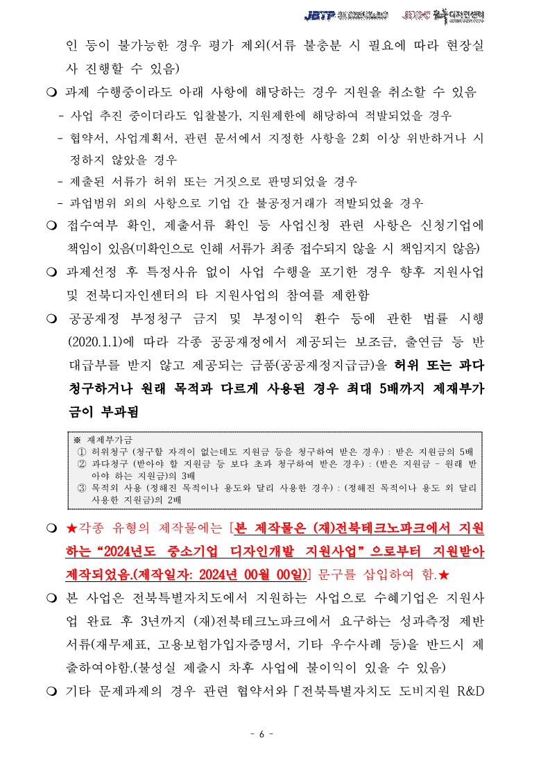 인 등이 불가능한 경우 평가 제외(서류 불충분 시 필요에 따라 현장실사 진행할 수 있음) / ᄋ 과제 수행중이라도 아래 사항에 해당하는 경우 지원을 취소할 수 있음 -사업 추진 중이더라도 입찰불가, 지원제한에 해당하여 적발되었을 경우 -협약서, 사업계획서, 관련 문서에서 지정한 사항을 2회 이상 위반하거나 시 정하지 않았을 경우 -제출된 서류가 허위 또는 거짓으로 판명되었을 경우 -과업범위 외의 사항으로 기업 간 불공정거래가 적발되었을 경우 / ᄋ 접수여부 확인, 제출서류 확인 등 사업신청 관련 사항은 신청기업에 책임이 있음(미확인으로 인해 서류가 최종 접수되지 않을 시 책임지지 않음)  / ○ 과제선정 후 특정사유 없이 사업 수행을 포기한 경우 향후 지원사업 및 전북디자인센터의 타 지원사업의 참여를 제한함 / ○ 공공재정 부정청구 금지 및 부정이익 환수 등에 관한 법률 시행 (2020.1.1)에 따라 각종 공공재정에서 제공되는 보조금, 출연금 등 반 대급부를 받지 않고 제공되는 금품(공공재정지급금)을 허위 또는 과다 청구하거나 원래 목적과 다르게 사용된 경우 최대 5배까지 제재부가 금이 부과됨 / ※재제부가금 / 1 허위청구 (청구할 자격이 없는데도 지원금 등을 청구하여 받은 경우) : 받은 지원금의 5배 2 과다청구 (받아야 할 지원금 등 보다 초과 청구하여 받은 경우) : (받은 지원금 - 원래 받 아야 하는 지원금)의 3배 3 목적외 사용 (정해진 목적이나 용도와 달리 사용한 경우) : (정해진 목적이나 용도 외 달리 사용한 지원금)의 2배  / ○★각종 유형의 제작물에는 [본 제작물은 (재)전북테크노파크에서 지원 하는 “2024년도 중소기업 디자인개발 지원사업”으로부터 지원받아 제작되었음.(제작일자: 2024년 00월 00일)] 문구를 삽입하여 함. ★ / ○ 본 사업은 전북특별자치도에서 지원하는 사업으로 수혜기업은 지원사 업 완료 후 3년까지 (재)전북테크노파크에서 요구하는 성과측정 제반 서류(재무제표, 고용보험가입자증명서, 기타 우수사례 등)을 반드시 제 •출하여야함.(불성실 제출시 차후 사업에 불이익이 있을 수 있음) / ᄋ기타 문제과제의 경우 관련 협약서와 「전북특별자치도 도비지원 R&D