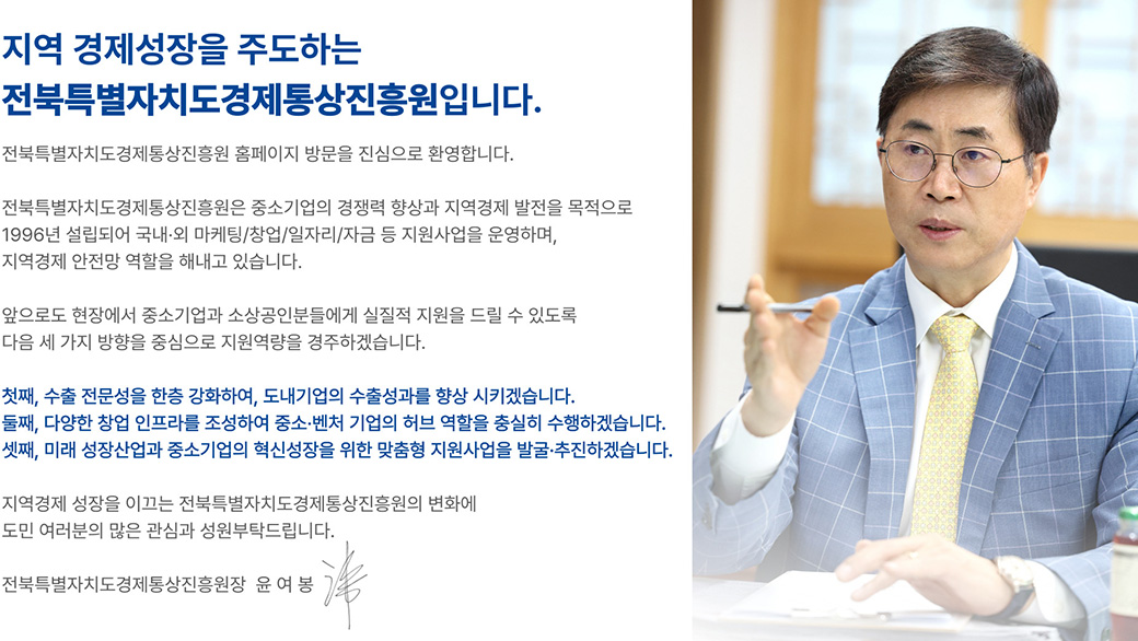 지역 경제성장을 주도하는 전북특별자치도경제통상진흥원입니다. 전북특별자치도경제통상진흥원 홈페이지 방문을 진심으로 환영합니다. 전북특별자치도경제통상진흥원은 중소기업의 경쟁력 향상과 지역경제 발전을 목적으로 1996년 설립되어 국내·외 마케팅/창업/일자리/자금 등 지원사업을 운영하며, 지역경제 안전망 역할을 해내고 있습니다. 앞으로도 현장에서 중소기업과 소상공인분들에게 실질적 지원을 드릴 수 있도록 다음 세 가지 방향을 중심으로 지원역량을 경주하겠습니다. 첫째, 수출 전문성을 한층 강화하여, 도내기업의 수출성과를 향상 시키겠습니다. 둘째, 다양한 창업 인프라를 조성하여 중소·벤처 기업의 허브 역할을 충실히 수행하겠습니다. 셋째, 미래 성장산업과 중소기업의 혁신성장을 위한 맞춤형 지원사업을 발굴·추진하겠습니다. 지역경제 성장을 이끄는 전북특별자치도경제통상진흥원의 변화에 도민 여러분의 많은 관심과 성원부탁드립니다. 전북특별자치도경제통상진흥원장 윤여봉