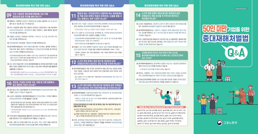 중대재해처벌법 확대 적용 관련 Q&amp;A / 09 우리 사업장은 중대재해처벌법을 지금 처음 알았는데 당장 무엇을 해야 하는가? / 1 명확하고 구체적인 안전보건 경영방침 및 목표를 수립하여 사내 전 종사자 들이 알 수 있도록 공표·게시하십시오. / 2 우리 사업장에 법에 따라 필요한 안전보건 전문인력의 수를 확인해서 안전보건관리담당자, 관리감독자 등을 지정하고, 재해 예방에 필요한 적정 예산을 편성하십시오. / 3 사업장 순회점검, 안전보건 제안제도, 아차사고 신고 등 근로자의 의견 청취 절차를 마련하십시오. / 4 비상대응체계 수립·훈련, 재발방지대책을 마련하십시오. / 5 중대재해처벌법상의 유해·위험요인을 확인・개선하는 절차를 마련하고, 이에 따라 확인•개선이 이루어졌는지 안전보건관리체계를 정기적으로 점검 조치하는 체계를 잘 갖추십시오. / -중대재해처벌법을 준수하기 위해서 사업주 또는 경영책임자가 가장 중요하게 할 일은 안전보건 경영에 대한 관심을 바탕으로 종사자의 의견을 들어 현장의 유해 위험요인을 파악하고 개선하는 것입니다. / 중소 영세기업을 위한 다양한 중대재해처벌법 및 안전보건관리체계 자료를 통해 기업의 상황에 따라 벤치마킹할 수 있는 예시사례절차 등을 활용하여 실행해 볼 수 있습니다. / 중대재해처벌법 바로알기(www.koshasafety.co.kr)→ 