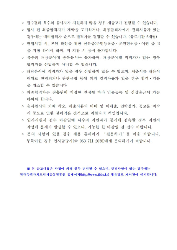 ᄋ 접수결과 복수의 응시자가 지원하지 않을 경우 재공고가 진행될 수 있습니다. ○ 입사 전 최종합격자가 계약을 포기하거나, 최종합격자에게 결격사유가 있는 경우에는 예비합격자 순으로 합격자를 결정할 수 있습니다. (유효기간 6개월) ○ 면접시험 시, 본인 확인을 위한 신분증(주민등록증, 운전면허증, 여권 중 1) 을 지참 하여야 하며, 미지참 시 응시 불가합니다. / ○ 복수의 채용분야에 중복응시는 불가하며, 채용분야별 적격자가 없는 경우 합격자를 선발하지 아니할 수 있습니다. / ○ 해당분야에 적격자가 없을 경우 선발하지 않을 수 있으며, 제출서류 내용이 허위로 판명되거나 관련규정 등에 의거 결격사유가 있을 경우 합격. 임용 을 취소할 수 있습니다. / ○ 최종합격자는 진흥원이 지정한 일정에 따라 임용등록 및 정상출근이 가능 하여야 합니다. / ᄋ 응시원서의 기재 착오, 제출서류의 미비 및 미제출, 연락불가, 공고문 미숙 지 등으로 인한 불이익은 전적으로 지원자의 책임입니다. / ○ 입사지원서 접수 마감일에 다수의 지원자가 동시에 접속할 경우 지원서 작성에 문제가 발생할 수 있으니, 가능한 한 마감일 전 접수 바랍니다. ○ 문의 사항이 있을 경우 채용 홈페이지 질문하기를 이용 바랍니다. 부득이한 경우 인사담당자(063-711-2038)에게 문의하시기 바랍니다. / ※본 공고내용은 사정에 의해 일부 변경될 수 있으며, 변경사항이 있는 경우에는 전북특별자치도경제통상진흥원 홈페이지(http://www.jbba.kr) 채용정보 게시판에 공지합니다.