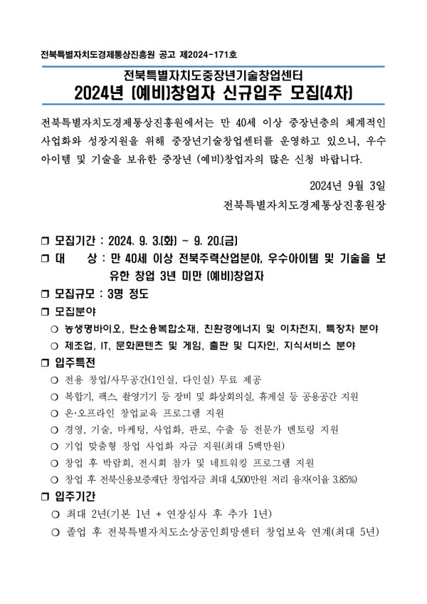 전북특별자치도경제통상진흥원 공고 제2024-171호 / 전북특별자치도중장년기술창업센터 2024년 [예비]창업자 신규입주 모집[4차] / 전북특별자치도경제통상진흥원에서는 만 40세 이상 중장년층의 체계적인 사업화와 성장지원을 위해 중장년기술창업센터를 운영하고 있으니, 우수 아이템 및 기술을 보유한 중장년 (예비)창업자의 많은 신청 바랍니다. / 2024년 9월 3일 전북특별자치도경제통상진흥원장 / □ 모집기간 : 2024. 9. 3.(화) ~ 9. 20.(금) / □ 대 상: 만 40세 이상 전북주력산업분야, 우수아이템 및 기술을 보 유한 창업 3년 미만 [예비]창업자 / □ 모집규모: 3명 정도 / □ 모집분야 ○ 농생명바이오, 탄소융복합소재, 친환경에너지 및 이차전지, 특장차 분야, ᄋ 제조업, IT, 문화콘텐츠 및 게임, 출판 및 디자인, 지식서비스 분야 / □ 입주특전 ○전용 창업/사무공간(1인실, 다인실) 무료 제공, ᄋ 복합기, 팩스, 촬영기기 등 장비 및 화상회의실, 휴게실 등 공용공간 지원 온·오프라인 창업교육 프로그램 지원, ○ 경영, 기술, 마케팅, 사업화, 판로, 수출 등 전문가 멘토링 지원, O기업 맞춤형 창업 사업화 자금 지원(최대 5백만원), ○ 창업 후 박람회, 전시회 참가 및 네트워킹 프로그램 지원, ○ 창업 후 전북신용보증재단 창업자금 최대 4,500만원 저리 융자(이율 3.85%) / □ 입주기간 ᄋ 최대 2년(기본 1년+ 연장심사 후 추가 1년), O졸업 후 전북특별자치도소상공인희망센터 창업보육 연계(최대 5년)