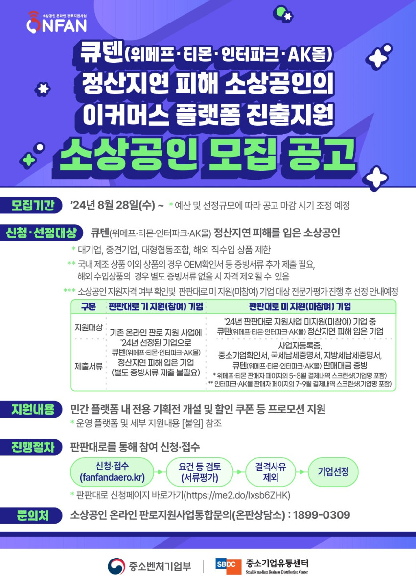 공고 제목: 큐텐(위메프, 티몬, 인터파크, AK몰) 정산지연 피해 소상공인의 이커머스 플랫폼 진출지원 소상공인 모집 공고  주요 내용: 정산지연 피해를 본 소상공인에게 이커머스 플랫폼 입점을 지원하는 사업으로, 큐텐, 위메프, 티몬, 인터파크, AK몰을 대상으로 피해를 입은 소상공인이 참여 가능합니다. 중견기업이나 대기업은 제외됩니다.  모집 기간: 2024년 8월 28일부터 시작하여, 예산 및 선정규모에 따라 공고가 마감됩니다. 신청 대상: 큐텐, 위메프, 티몬, 인터파크, AK몰의 정산지연 피해를 입은 소상공인 지원 내용: 민간 플랫폼 내 전용 기획전 개설 및 할인 쿠폰 등 프로모션 지원 문의처: 소상공인 온라인 판로 지원 상담(1899-0309) 신청은 온라인 사이트(fanfandero.kr)를 통해 가능하며, 서류 제출 및 요건 검토 후 최종 선정됩니다.