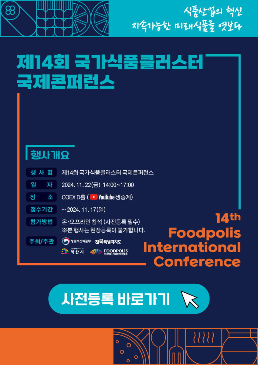 행사명: 제14회 국가식품클러스터 국제콘퍼런스 일자: 2024년 11월 22일(금) 오후 2시부터 5시까지 장소: COEX D홀 (YouTube 생중계 예정) 접수기간: 2024년 11월 17일까지 참가방법: 온·오프라인 참석 가능 (사전등록 필수), 현장 등록은 불가