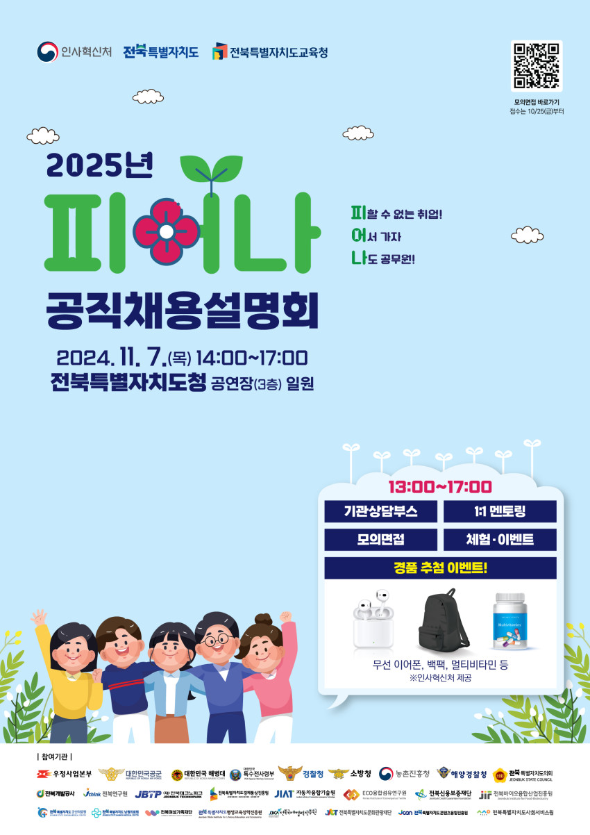 2025년 전북특별자치도에서 열리는 공직채용설명회에 대한 포스터입니다. 주요 행사 정보와 참여 프로그램, 경품 이벤트 등을 강조하고 있으며, 다양한 정부 및 공공기관이 참여함을 보여줍니다. 포스터 상단 좌측에는 인사혁신처, 전북특별자치도, 전북특별자치도교육청 로고가 나란히 배치되어 있으며, 제목은 2025년 피어나 공직채용설명회로, 피어나라는 단어는 꽃 모양과 잎사귀를 활용해 시각적으로 강조되어 있습니다. 우측에는 피할 수 없는 취업 어서 가자 나도 공무원이라는 슬로건이 있습니다. 행사는 2024년 11월 7일 목요일 14시부터 17시까지 전북특별자치도청 공연장 3층 일원에서 열립니다. 프로그램으로는 기관상담부스, 1대1 멘토링, 모의면접, 체험 및 이벤트, 경품 추첨 이벤트가 준비되어 있으며, 경품으로는 무선 이어폰, 백팩, 멀티비타민 등이 제공됩니다. 하단에는 우정사업본부, 대한민국 공군, 대한민국 해병대, 경찰청, 소방청 등 다양한 기관의 로고가 나열되어 있어 이들 기관이 참여함을 알 수 있습니다.