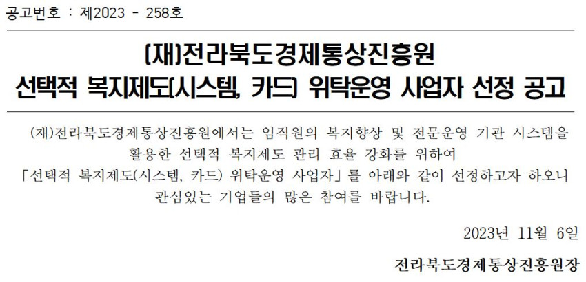공고번호: 제2023-258호 / [재]전라북도경제통상진흥원 선택적 복지제도(시스템, 카드 위탁운영 사업자 선정 공고 / (재)전라북도경제통상진흥원에서는 임직원의 복지향상 및 전문운영 기관 시스템을 활용한 선택적 복지제도 관리 효율 강화를 위하여 「선택적 복지제도(시스템, 카드) 위탁운영 사업자」를 아래와 같이 선정하고자 하오니 관심있는 기업들의 많은 참여를 바랍니다. / 2023년 11월 6일 전라북도경제통상진흥원장