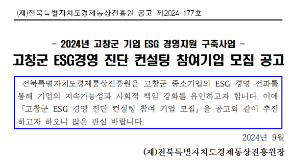 (재)전북특별자치도경제통상진흥원 공고 제2024-177호 / 2024년 고창군 기업 ESG 경영지원 구축사업 / 고창군 ESG경영 진단 컨설팅 참여기업 모집 공고 / 전북특별자치도경제통상진흥원은 고창군 중소기업의 ESG 경영 전파를 통해 기업의 지속가능성과 사회적 책임 강화를 유인하고자 합니다. 이에 「고창군 ESG 경영 진단 컨설팅 참여 기업 모집」을 공고와 같이 추진 하고자 하오니 많은 관심 바랍니다. / 2024년 9월 (재)전북특별자치도경제통상진흥원장