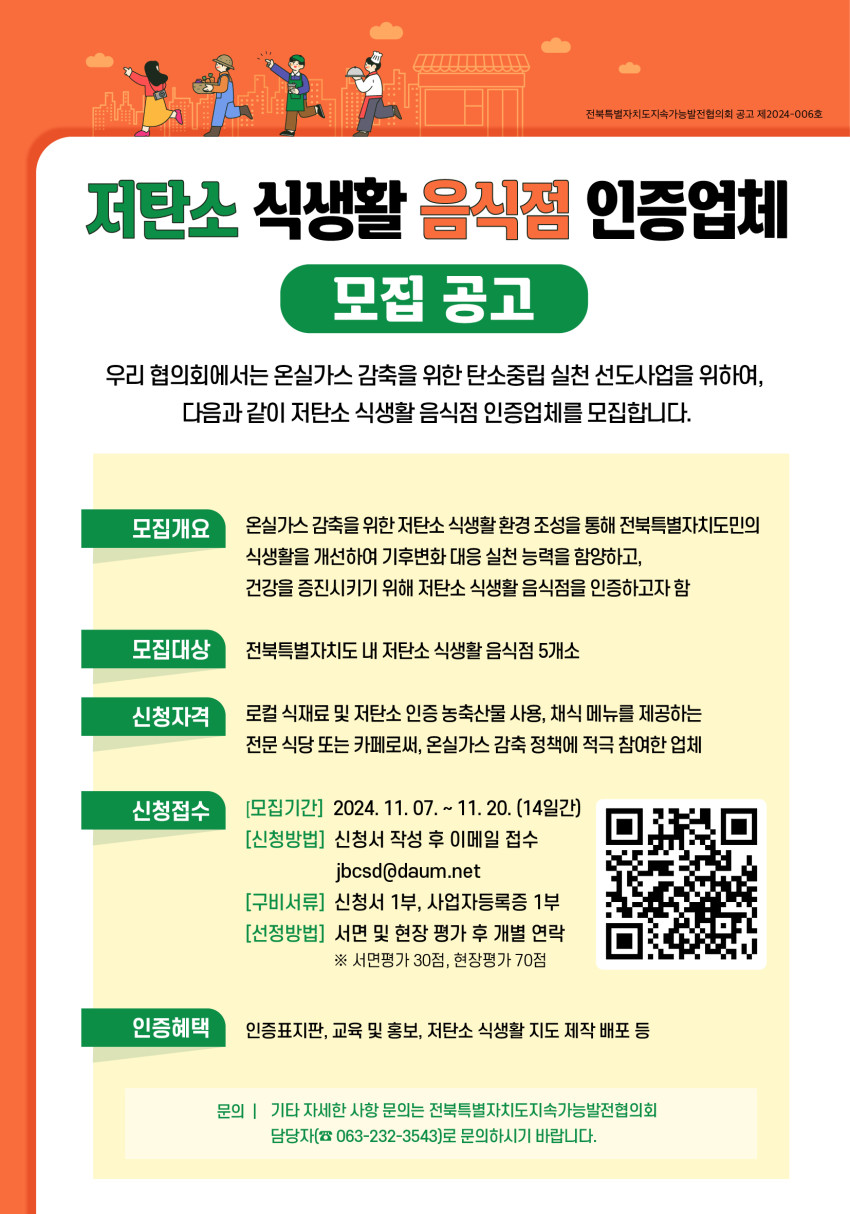 포스터의 주요 내용은 다음과 같습니다:  모집개요: 전북특별자치도민의 식생활 개선과 건강 증진을 위해 온실가스 감축을 위한 저탄소 식생활 환경 조성을 목표로 인증업체를 모집한다는 내용.  모집대상: 전북특별자치도 내 저탄소 식생활 음식점 5개소.  신청자격: 로컬 식재료 및 저탄소 인증 농축산물 사용, 채식 메뉴 제공 등 온실가스 감축 정책에 적극 참여하는 전문 식당이나 카페.  신청접수:  모집기간은 2024년 11월 7일부터 11월 20일까지(14일간). 신청 방법은 신청서를 작성해 이메일(jbcsd@daum.net)로 접수. 구비서류로는 신청서 1부와 사업자등록증 1부 제출. 선정 방법은 서면 및 현장 평가로, 서면 평가 30점과 현장 평가 70점으로 이루어짐. 인증 혜택: 인증표지판 제공, 교육 홍보, 저탄소 식생활 지도 제작 및 배포 등 다양한 지원 제공.